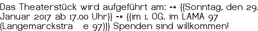 Das Theaterstück wird aufgeführt am: -* {{Sonntag, den 29. Januar 2017 ab 17.00 Uhr}} -* {{im 1. OG. im LAMA 97 (Langemarckstraße 97)}} Spenden sind willkommen!